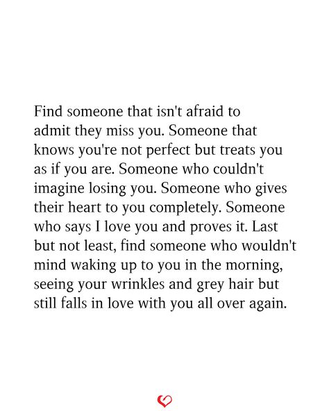 Find someone that isn't afraid to admit they miss you. Someone that knows you're not perfect but treats you as if you are. Someone who couldn't imagine losing you. Someone who gives their heart to you completely. Someone who says I love you and proves it. Last but not least, find someone who wouldn't mind waking up to you in the morning, seeing your wrinkles and grey hair but still falls in love with you all over again. You'll Never Find Someone Like Me, Ways To Tell Someone You Miss Them, Found Someone Who Makes Me Happy, Imagine Losing Me Quotes, One Day You’ll Find Someone Who, When You Find Someone Special, Loving Someone More Than They Love You, Unexpected Love Quotes Suddenly Feelings, How To Forget Someone You Love