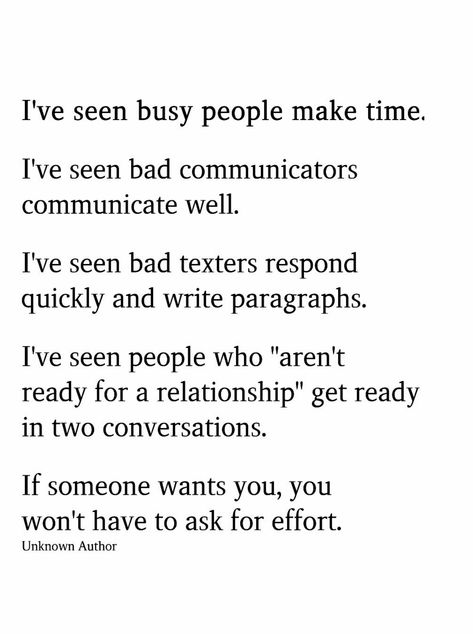 I’ve seen busy people make time. I’ve seen bad communicators communicate well.  I’ve seen bad texters respond quickly & write paragraphs. I’ve seen people who  “aren’t ready for a relationship”  get ready in two conversations. If someone wants to be with you,  you won’t to ask for effort. Relationship Effort Quotes, Conversation Quotes, Effort Quotes, Vie Motivation, Busy People, Robert Kiyosaki, Relationship Rules, Reminder Quotes, Deep Thought Quotes