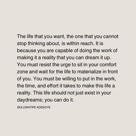 The life that you want, the one that you cannot stop thinking about, is within reach. It is because you are capable of doing the work of making it a reality that you can dream it up. You must resist the urge to sit in your comfort zone and wait for the life to materialize in front of you. You must be willing to put in the work, the time, and effort it takes to make this life a reality. This life should not just exist in your daydreams; you can do it. Stop Daydreaming, Dreams Become Reality, Put In The Work, Dream It, Stop Thinking, Comfort Zone, You Can Do, You Must, Dreaming Of You