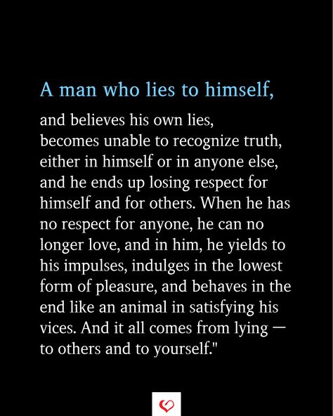 A man who lies to himself, and believes his own lies, becomes unable to recognize truth, either in himself or in anyone else, and he ends up losing respect for himself and for others. When he has no respect for anyone, he can no longer love, and in him, he yields to his impulses, indulges in the lowest form of pleasure,  #relationship #quote #love #couple #quotes   #inspirationalquotes #womanquotes #relationshipgoals Sacrifices In A Relationship Quotes, Loser Man Quotes, Never Trust A Man Who Tries To Destroy You, When Men Lie Quotes, Respectful Man Quotes, No Love Relationship Quotes, The Character Of A Man Quotes, Quotes About Lying Men, Lying About Love Quotes