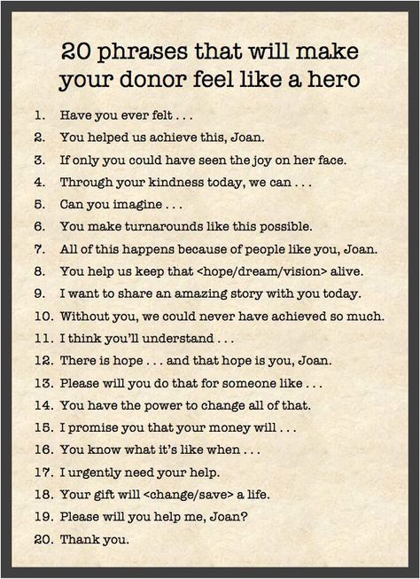 20 phrases that will makeyour donor feel like a hero1.Have you ever felt .a.You helped us achieve this, Joan.6.If only you could have seen the joy on her face.4.Through your kindness today, we can ...5.Can you imagine .6.You make turnarounds like this possible.7.All of this happens because of people like you, Joan.8.You help us keep that  alive.9.I want to share an amazing story with you today.10.Without you, we could never have achieved so much.I think you'll understand .11.12.There is hope and Power Phrases, Fundraising Letter, Donation Letter, Donation Request, Gala Ideas, Fundraising Tips, Grant Writing, Nonprofit Fundraising, Relay For Life