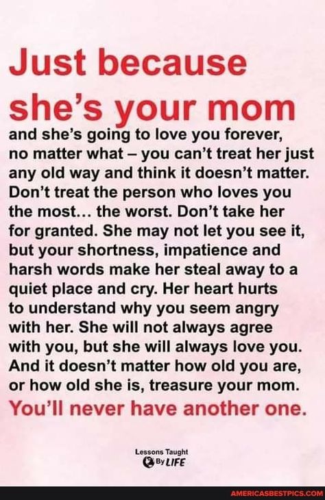 Just because she's your mom and she's going to love you forever, no matter what - you can't treat her just any old way and think it doesn't matter. Don't treat the person who loves you the most... the worst. Don't take her for granted. She may not let you see it, but your shortness, impatience and harsh words make her steal away to a quiet place and cry. Her heart hurts to understand why you seem angry with her. She will not always agree with you, but she will always love you. And it doesn't ... Mothers Love Quotes, My Children Quotes, Mommy Quotes, A Quiet Place, Harsh Words, Mom Life Quotes, Son Quotes, It Doesn't Matter, Agree With You