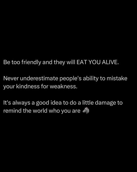 Being overly friendly will make you a target. People will mistake your kindness for weakness, thinking they can walk all over you. Don’t let them. Sometimes, you need to remind the world who you are. Do a little damage, make an impact, show your strength. It’s a reality check for those who think they can take advantage of you. Maintain your kindness, but don’t hesitate to show your teeth when necessary. Respect is earned through strength. Always balance friendliness with asserti... People Take Advantage Of You, Dont Take Kindness For Weakness, People Will Take Advantage Of You, Don't Mistake My Kindness, Taking Kindness For Weakness Quotes, Don’t Confuse My Kindness For Weakness, Don't Take Advantage Of My Kindness, People Will Believe What They Want, People Will Always Show You Who They Are