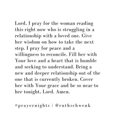 Ruth Schwenk on Instagram: "Lord, I pray for the woman reading this right now who is struggling in a relationship with a loved one. Give her wisdom on how to take the next step. I pray for peace and a willingness to reconcile. Fill her with Your love and a heart that is humble seeking to understand. Bring a new and deeper relationship out of the one that is currently broken. Cover her with Your grace and be so near to her tonight, Lord. Amen.🙏🏼♥️" I Pray For Us To Be Together, Relationship Prayer, Praying For Someone, Pray For Peace, Divine Timing, Woman Reading, Inspirational Prayers, Relationship Issues, Queen Quotes