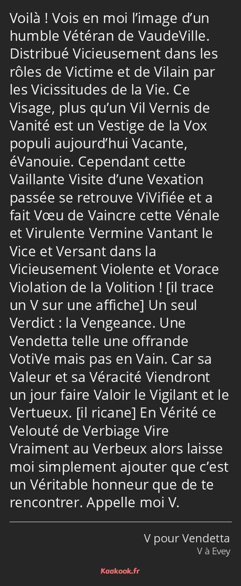 La réplique « Voilà ! Vois en moi l’image d’un humble Vétéran de VaudeVille. Distribué Vicieusement dans les rôles de Victime et de Vilain par les Vicissitudes de la Vie. Ce Visage, plus qu’un Vil Vernis de Vanité est un Vestige de la… » du film « V pour Vendetta ». Note : 9.32/10 avec 1225 votes. V Vendetta, V Pour Vendetta, V For Vendetta, Note 9, Beautiful Words, My World, Affirmations, Comics, Film