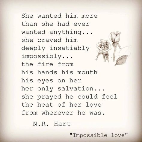 She wanted him more than she had ever wanted anything...she craved him deeply, insatiably, impossibly...the fire from his hands, his mouth, his eyes on her her only salvation...she prayed he could feel the heat of her love from wherever he was. Hart Photo, N R Hart, Twin Flame Love Quotes, Twin Flame Love, Soulmate Quotes, Love Is, Poem Quotes, Romantic Love Quotes, May 21