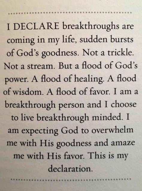 I Declare breakthroughs are coming in my life, sudden bursts of God's goodness.   Not a trickle. Not a stream. But a flood of God's power. A flood of healing. A flood of wisdom. A flood of favor.   I am a breakthrough person and I chose to live breakthrough minded. I am expecting God to overwhelm me with His goodness and amaze me with His favor.   This is my declaration! I Declare, Joel Osteen, Prayer Scriptures, The Perfect Guy, Spiritual Inspiration, Words Of Encouragement, In My Life, Trust God, Faith Quotes