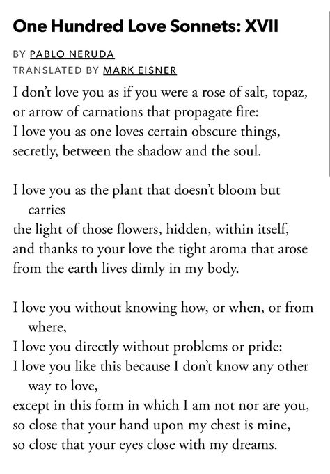 Pablo Neruda, "One Hundred Love Sonnets: XVII" from The Essential Neruda: Selected Poems, edited by Mark Eisner One Hundred Love Sonnets: Xvii, Love Pablo Neruda, Sonnet Poems, Pablo Neruda Poems, Neruda Love Poems, Pablo Neruda, Little Things Quotes, Summer Quotes, Magic Words