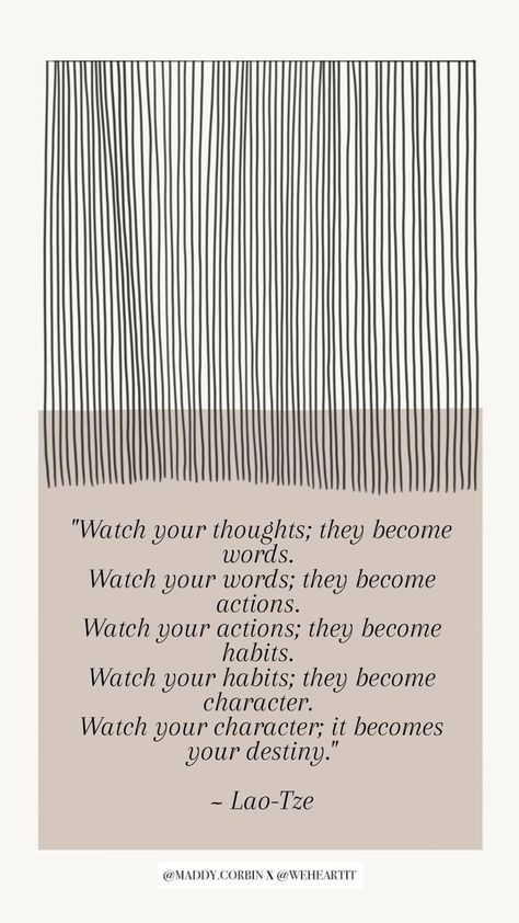 "Watch your thoughts; they become words. Watch your words; they become actions. Watch your actions; they become habits. Watch your habits; they become character. Watch your character; it becomes your destiny." ~ Lao-Tze Watch Your Thoughts They Become Words, Watch Your Thoughts, Watch Your Words, Your Character, Laos, Destiny, Yoga, Quotes, Quick Saves