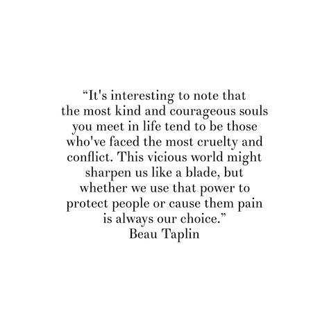 “It's interesting to note that the most kind and courageous souls you meet in life tend to be those who've faced the most cruelty and conflict. This vicious world might sharpen us like a blade, but whether we use that power to protect people or cause them pain is always our choice.”Beau Taplin Meet Quotes, Cruelty Quotes, Beau Taplin Quotes, Powerful Words, White Board, Inspirational Quote, Chalk, Poetry, Inspirational Quotes