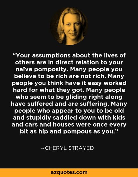 Your assumptions about the lives of others are in direct relation to your naïve pomposity. Many people you believe to be rich are not rich. Many people you think have it easy worked hard for what they got. Many people who seem to be gliding right along have suffered and are suffering. Many people who appear to you to be old and stupidly saddled down with kids and cars and houses were once every bit as hip and pompous as you. Cheryl Strayed Quotes, I Love My Mother, Cheryl Strayed, Self Pity, Judging Others, Word Up, The Lives Of Others, You Are Worthy, Mental And Emotional Health