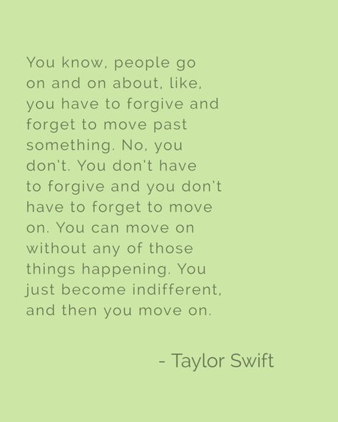 You know, people go on and on about, like, you have to forgive and forget to move past something. No, you don't. You don't have to forgive and you don't have to forget to move on. You can move on without any of those things happening. You just become indifferent, and then you move on. Taylor Swift Forgive And Forget, No Forgiveness Quotes, You Don’t Have To Forgive, Forget Him Quotes, Forgive But Never Forget, Vision Board Words, Flash Ideas, Swift Quotes, Forgiveness Quotes