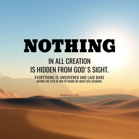 DAILY DEVOTION / VERSE OF THE DAY Hebrews 4:13 (NIV) Nothing in all creation is hidden from God's sight. Everything is uncovered and laid bare before the eyes of him to whom we must give account. May you surrender/re-surrender yourself to God. Amen. #besharpened #SundayScripture #dailydevotion #verseoftheday Nothing Is Hidden From God, Verse Of The Day Daily Prayer, Daily Verse Of The Day, God Kingdom, Hebrews 4, Father Son Holy Spirit, God's Presence, Bible Study Topics, Daily Devotion