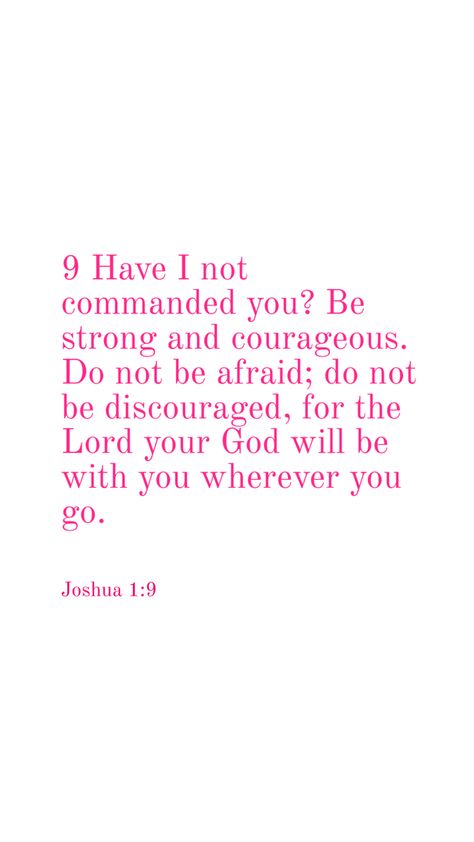 Bible verse Joshua 1:9 Have I not commanded you? Be strong and courageous. Do not be afraid; do not be discouraged, for the Lord your God will be with you wherever you go Comforting Bible Verses, Bible Words Images, Christian Verses, Bible Quotes Images, Christian Bible Study, Bible Study Verses, Encouraging Bible Verses, Bible Motivation, Christian Bible Quotes