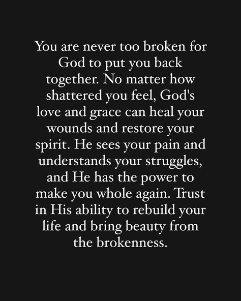 Yes you‼️ you are not too broken for God to put you back together again. Get up, get yourself in order and trust him to rebuild your life. 🙏🏽🙏🏽🙏🏽 God is fixing the things you thought broke you, he is restoring your health, he is restoring your business, he is restoring your life, he is restoring your relationship with him , he is restoring your situation. He is restoring all things that are broken! Just trust him in the process!! If you believe this word is for you comment “Amen” 🙌🏽🙏🏽🙏🏽🙏🏽🙏🏽... Life Broke Me Quotes, Trust Him Quotes, Quotes About Fixing Relationships, God Will Bring Us Back Together, God Changes People, Brokenness Quotes God, Bible Verse For Heartbreak, When Someone Broke Your Trust, God And Relationships