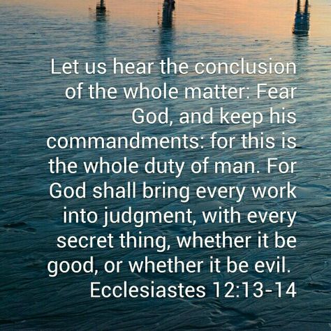 Ecclesiastes 12:13-14 ( KJV)  I love the (Amplified) translation of this verse.."All has been heard; the end of the matter is:  Fear God [revere and worship Him, knowing that He is] and keep His commandments, for this is the whole of man [the full, original purpose of his creation, the object of God's providence, the root of character, the foundation of all happiness, the adjustment to all inharmonious circumstances and conditions under the sun] and the whole [duty] for every man." Whole World In His Hands, Christian Poetry, Ecclesiastes 12, Decisions Decisions, Soli Deo Gloria, Self Sufficient, About God, Bible Motivation, Biblical Verses