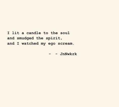 I lit a candle to the soul and smudged the spirit, and I watched my ego scream. - JnNwkrk . . . #dailywriting #poems #poetry #poet #inspiration #wordsofwisdom #quotes #thoughts #writer #writing #secrectsofthesoul #beyondwords #contentexpresso #poetrycommunity #jnnwkrk #ilovepoetry #poemoftheday #seekthetruth #findyourself #bepresent #inthemoment #goodmorning #presentmoment #behappy #liveinthemoment #quiettheego #souldriven Candle Poem, Poem A Day, Quotes Thoughts, Daily Writing, Beyond Words, Poem Quotes, The Soul, The Spirit, Scream