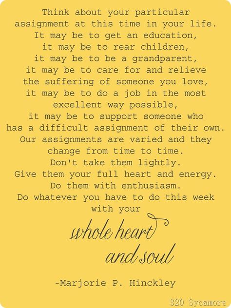 "Think about your particular assignment at this time in your life.... Our assignments are varied and they change from time to time. Don't take them lightly. Give them your full heart and energy. Do them with enthusiasm. Do whatever you have to do this week with your whole heart and soul." - Marjorie P. Hinckley College Success, Uplifting Thoughts, Church Quotes, Family Ideas, Poetic Justice, Lds Quotes, Lesson Ideas, Inspirational Thoughts, Quotable Quotes