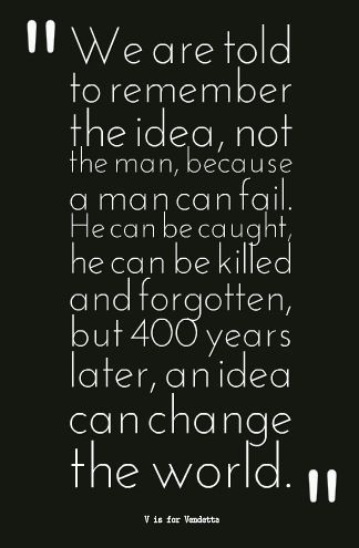 V is for Vendetta  We are taught to remember the idea, not the man, because a man can fail. He can be caught he can be killed and  forgotten but 400 years later an idea can still change the world. V Is For Vendetta, V For Vendetta Quotes, Vendetta Quotes, Ideas Are Bulletproof, V For Vendetta, Movie Lines, Writing Quotes, Change The World, Movie Quotes