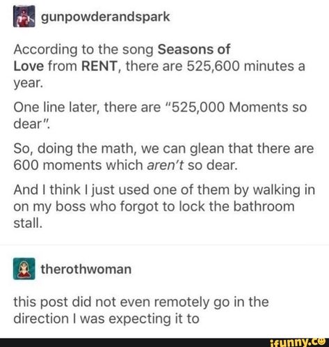 According to the song Seasons of Love from RENT, there are 525,600 minutes a yeah One line later, there are "525,000 Moments so dear". So, doing the math, we can glean that there are 600 moments which aren’t so dear. And I think I just used one of them by walking in on my boss who forgot to lock the bathroom stall. a therothwom... #seasons #animalsnature #according #song #seasons #rent #minutes #yeah #one #line #later #moments #dear #so #doing #math #can #glean #arent #and #just #used #pic Theater Humor, Funny Clean, Barney Fife, Dance Things, Good Woman, Funny Tumblr, Theater Kid, Theatre Nerds, Quality Memes