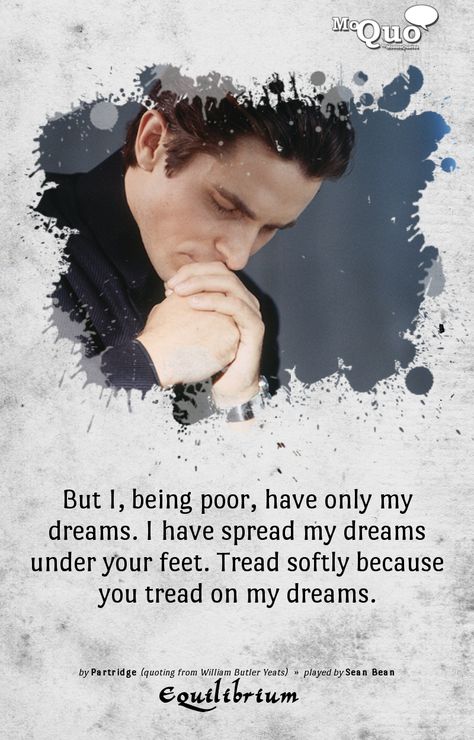 But I, being poor, have only my dreams. I have spread my dreams under your feet. Tread softly because you tread on my dreams. - by Partridge (quoting from William Butler Yeats) | Played by Sean Bean in Equilibrium | #Equilibrium #ChristianBale #SeanBean #ButlerYeats #quotes #movies #moviequotes #moquo Classical Quotes, Yeats Poetry, Equilibrium Movie, William Butler Yeats, Dream Note, Sean Bean, Leonard Nimoy, Alien Invasion, Writing Poems