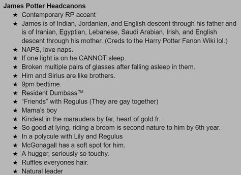 James Potter Headcanons
Contemporary RP accent
James is of Indian, Jordanian, and English descent through his father and is of Iranian, Egyptian, Lebanese, Saudi Arabian, Irish, and English descent through his mother. (Creds to the Harry Potter Fanon Wiki lol.)
NAPS, love naps. 
If one light is on he CANNOT sleep. 
Broken multiple pairs of glasses after falling asleep in them. 
Him and Sirius are like brothers. 
9pm bedtime. 
Resident Dumbass™ Harry James Potter Headcanon, Latino James Potter, James Potter Headcanons, Indian James Potter, Desi James Potter, James Kinnie, James Potter Headcannons, James Potter Kinnie, Marauders Kinnie