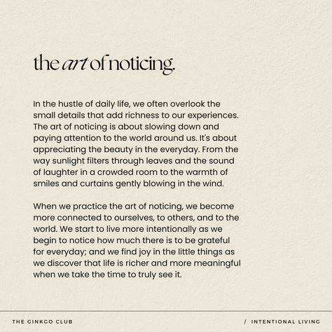 By practicing the art of noticing, we deepen our connection to ourselves, to others, and to the world. We become more intentional in our living as we recognize the abundance of things to be grateful for each day. As we find joy in the little things, we realize that life is more fulfilling and meaningful when we take the time to truly observe and appreciate it.  intentional living - intentional living quotes - intention quotes - intentions for the day - intention setting - mindfulness - mindfulness quotes - mindfulness activities - slow living - slow living aesthetic - slow living lifestyle - slow living quotes - conscious living - the art of noticing - be present - mindful living Given Up Quotes Life, Conscious Quotes Mindfulness, Quotes About Consciousness, Notice Things Quotes, Simple Things In Life Aesthetic, May Be In Another Life Quotes, The Most Beautiful Things In Life Quotes, Art Of Noticing Quotes, Noticing Everything Quotes