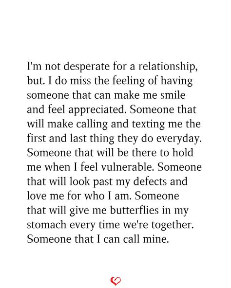 I'm not desperate for a relationship, but. I do miss the feeling of having someone that can make me smile and feel appreciated. Someone that will make calling and texting me the first and last thing they do everyday. Someone that will be there to hold me when I feel vulnerable. Someone that will look past my defects and love me for who I am. Someone that will give me butterflies in my stomach every time we're together. Someone that I can call mine. I Am Not Looking For A Relationship, I Miss Being In A Relationship, Everyone Has Someone But Me, I Catch Feelings Too Fast, Calling In The One, Having Feelings For Someone You Shouldnt, Starting To Like Someone Quotes, I Caught Feelings, Appreciate You Quotes