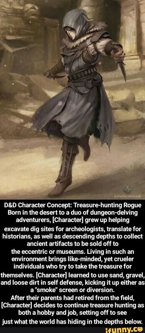 D&D Character Concept: Treasure-huntlng Rogue Born in the desert to a duo af dungeon-delving adventurers, [Character] grew up helping excavate dig sites for archeologists, translate for historians, as well as descending depths to collect ancient artifacts to be sold off to the eccentric or museums. living in such an environment brings like-minded, yet crueler individuals who try to take the treasure for themselves. [Character] learned to use sand, gravel, and loose dirt in self defense, kicking Desert Adventurer Character, 5e Character Ideas, Cool Dnd Character Ideas, Character Ideas Dnd, Npc Ideas Dnd, Dnd Ideas Characters, Dnd Campaign Concept, Dnd Characters Ideas, Dnd Npc Ideas