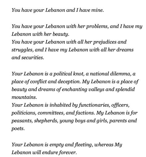 “You have your lebanon and I have mine.” #Gibran #KahlilGibran #GibranKhalilGibran Lebanon Quotes Words, Lebanon Quotes, Khalil Gibran, Kahlil Gibran, Pretty Words, Lebanon, Journal Ideas, Middle East, Words Quotes