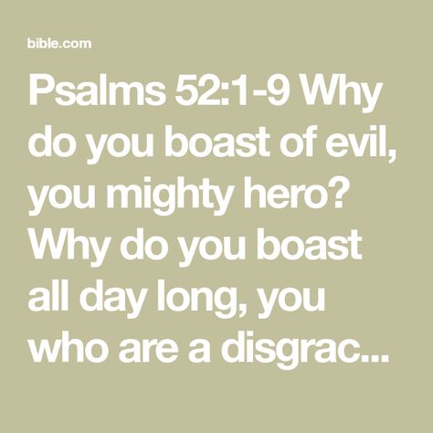 Psalms 52:1-9 Why do you boast of evil, you mighty hero? Why do you boast all day long, you who are a disgrace in the eyes of God? You who practice deceit, your tongue plots destruction; it is like a sharpened razo | New International Version (NIV) | Download The Bible App Now Psalm 52, Land Of The Living, Laugh At Yourself, Reading Plan, Speak The Truth, Bible App, Trust God, Positive Thoughts, The Bible