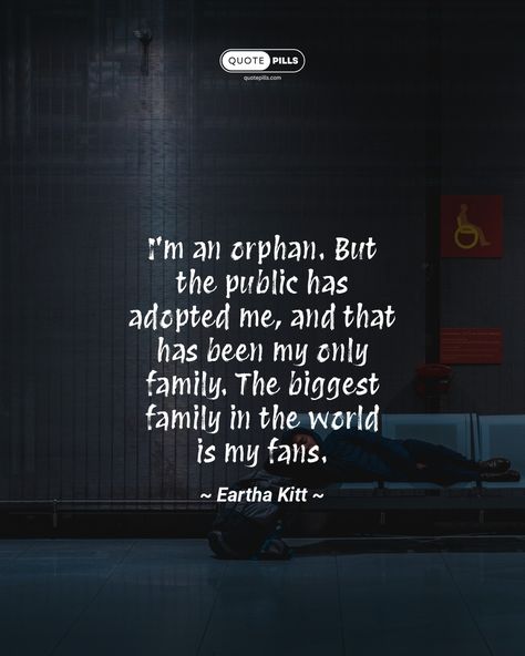 “I'm an orphan. But the public has adopted me, and that has been my only family. The biggest family in the world is my fans.” ~ Eartha Kitt ~ In this quote, the speaker expresses their gratitude for the love and support they have received from their fans. They see their fans as their family, and they are proud to be a part of such a large and supportive community. This quote is a reminder that we are all connected to each other, and that we can find family in the most unexpected of places. ... Orphan Quotes, Quotes Family Love, Places Quotes, Eartha Kitt, Quotes Family, We Are All Connected, Motivational Thoughts, Love And Support, Big Family