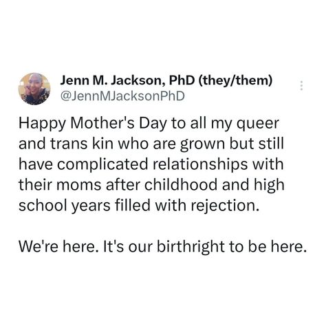 Queer family-making includes mourning the past versions of ourselves and of our loved ones on days like these. I feel it. Holding us all today. Tweet grab: Happy Mother's Day to all my queer and trans kin who are grown but still have complicated relationships with their moms after childhood and high school years filled with rejection. We're here. It's our birthright to be here. High School Years, Complicated Relationship, Feel It, Loved Ones, Happy Mothers Day, Happy Mothers, Mother's Day, Mothers Day, Hold On