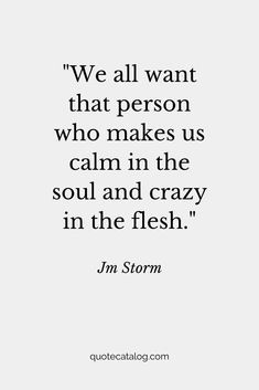 We all want that person who makes us calm in the soul and crazy in the flesh. — Jm Storm | Love quote that’s romantic for her or for him. This soulmate quote is true and deep, it’s a love quote we should live by. Your soulmate is out there and they’re going to love you for you, crazy and all by Quote Catalog. #quotes #love #lovequotes #soulmate The World Has Gone Crazy Quotes, Calm In Love Quotes, Quotes For The Person You Love, I’m A Romantic Quotes, Love Reassurance Quotes, My Love For Her Quotes Romantic, Jm Storm Quotes For Him, Building Love Quotes, True Deep Love Quotes