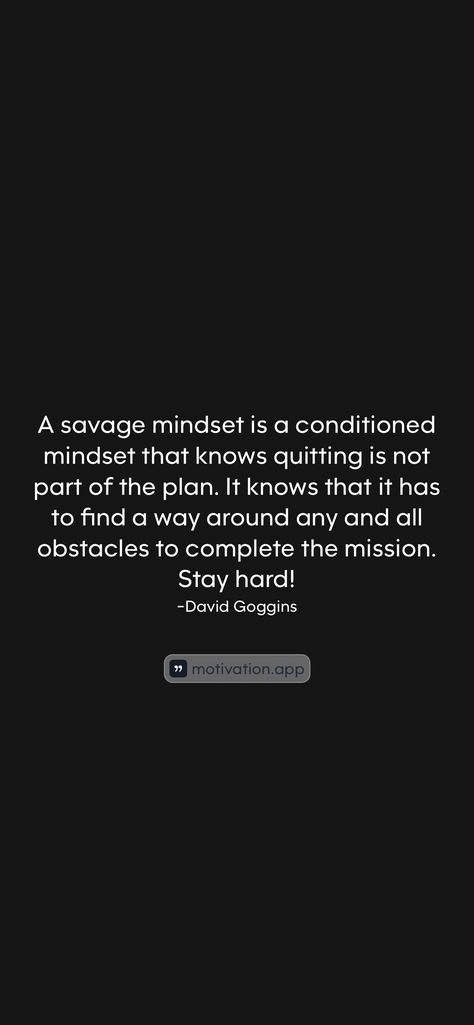 A savage mindset is a conditioned mindset that knows quitting is not part of the plan. It knows that it has to find a way around any and all obstacles to complete the mission. Stay hard!
-David Goggins 

From the Motivation app: https://motivation.app/download Savage Mindset, David Goggins, Motivation App, Find A Way, The Mission, The Plan, How To Plan