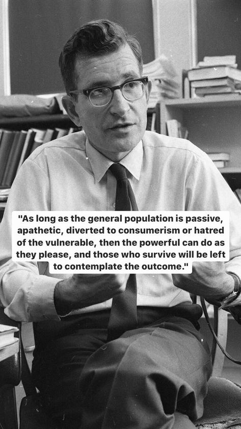 As long as the general population is passive, apathetic, diverted to consumerism or hatred of the vulnerable, then the powerful can do as they please, and those who survive will be left to contemplate the outcome. - Noam Chomsky #power #hatred #apathy #powerful #chomsky #people #passive #apathetic #consumerism #Chomsky House Chores, Noam Chomsky, Quotes About Everything, Top Quotes, Interesting Quotes, Life Philosophy, Literary Quotes, Yoga Workout, Reminder Quotes