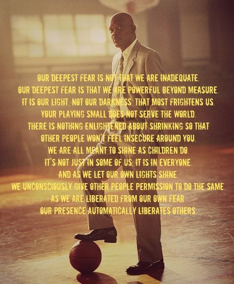 "Our deepest fear is not that we are inadequate. Our deepest fear is that we are powerful beyond measure. It is our light, not our darkness, that most frightens us. Your playing small does not serve the world. There is nothing enlightened about shrinking so that other people won't feel insecure around you. We are all meant to shine as children do. It's not just in some of us; it is in everyone.  #inspirationalquotes  #motivationalquotes Coach Carter Quotes, Our Deepest Fear Quote, Coach Carter, Powerful Beyond Measure, Fear Quotes, Basketball Quotes, Coach Quotes, Feeling Insecure, Movie Quotes