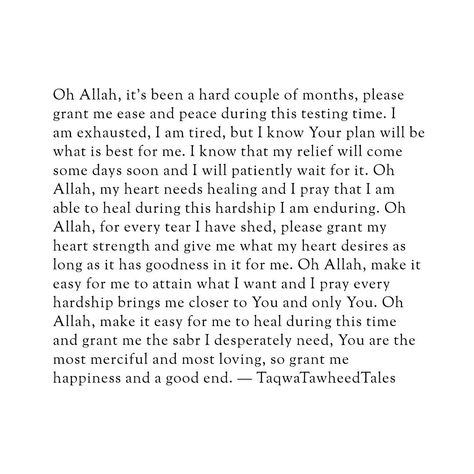 Oh Allah, it's been a hard couple of months, please grant me ease and peace during this testing time. I am exhausted, I am tired, but I know Your plan will be what is best for me. I know that my relief will come someday soon and I will patiently wait for it. Oh Allah, my heart needs healing and I pray that I am able to heal during this hardship I am enduring. Oh Allah, for every tear I have shed, please grant my heart strength and give me what my heart desires as long as it has goodness in it... Allah Knows What Is In Every Heart, May Allah Ease Everything Quotes, Best Healing, Self Healing Quotes Spirituality, Good Lyrics, I Am Yours, I Am Tired, Am Tired, I Am Exhausted