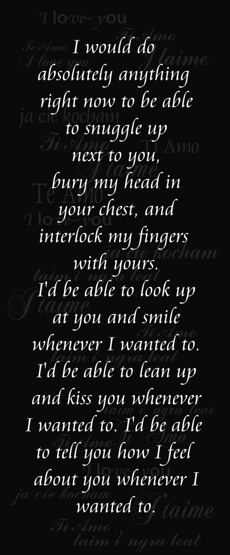 I would do  absolutely anything  right now to be able  to snuggle up  next to you,  bury my head in  your chest, and interlock  my fingers with yours.  I'd be able to look up  at you and smile  whenever I wanted to.  I'd be able to lean up  and kiss you whenever I  wanted to. I'd be able to  tell you how I feel  about you whenever I  wanted to. <3 I Just Want To Be In Your Arms Quotes, Not Allowed To Love You Quotes, I Want To Be The Reason You Smile, Your Everything I Ever Wanted, I Want To Wrap My Arms Around You Quotes, I Want To Give You Everything Quotes, No One Makes Me Feel The Way You Do, I Want To Snuggle With You Quotes, I Wish I Could Kiss You Right Now