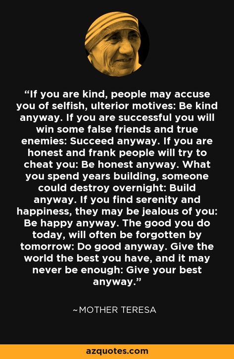 If you are kind, people may accuse you of selfish, ulterior motives: Be kind anyway. If you are successful you will win some false friends and true enemies: Succeed anyway. If you are honest and frank people will try to cheat you: Be honest anyway. What you spend years building, someone could destroy overnight: Build anyway. If you find serenity and happiness, they may be jealous of you: Be happy anyway. The good you do today, will often be forgotten by tomorrow: Do good anyway. Give the world t False Friends Quotes, False Accusations Quotes, Mother Teresa Humility List, Accusation Quotes, Be Kind Anyway, Mother Teresa Quote, Ulterior Motives, Believe In Yourself Quotes, False Friends