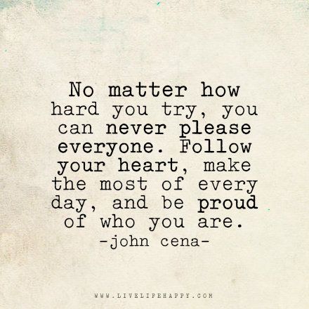 Live life happy quote: No matter how hard you try, you can never please everyone. Follow your heart, make the most of every day, and be proud of who you are. - John Cena No Matter How Much You Try Quotes, No Matter How Hard You Try Quotes, You Can Never Please Everyone Quotes, No Matter How Hard You Try, Be Proud Of Who You Are, Please Everyone Quotes, John Cena Quotes, Happy Life Quotes To Live By, Happy Quote