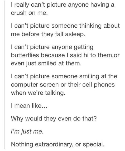 I had this feeling. There's nothing great about me. Then somebody who felt just like this got a crush on me, they started thinking about me right before the fell asleep (and all day long), they started getting butterflies when I said hi or smiled at them. They couldn't stop smiling as we talked. Now I understand how someone could think of me this way... because that's how I think of him. Crush On Me, Funny Tumblr Stories, Truth Ideas, Funny Texts Crush, Crush Love, Pinterest Humor, Love Truths, A Crush, Funny Tumblr Posts