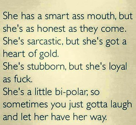 She has a smart ass mouth,but she's as honest as they come. Shes sarcastic, but she's got a heart of gold. She's stubborn, but she's loyal as f***. She's a little bipolar, so sometimes you just gotta laugh and let her have her way. Badass Quotes, True Words, The Words, Great Quotes, True Quotes, Relationship Quotes, Words Quotes, Favorite Quotes, Wise Words