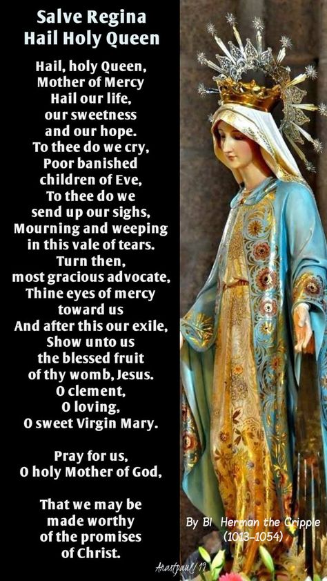 Salve ReginaHail Holy QueenBy Blessed Herman the Cripple (1013–1054)Hail, holy Queen, Mother of MercyHail our life, our sweetness and our hope.To thee do we cry,Poor banished children of Eve,To thee do we send up our sighs, Hail Holy Queen Prayer, Devine Mercy, Morning Offering, Catholic Devotions, Hail Holy Queen, Saint Feast Days, Salve Regina, Spirit Art, Angel Prayers