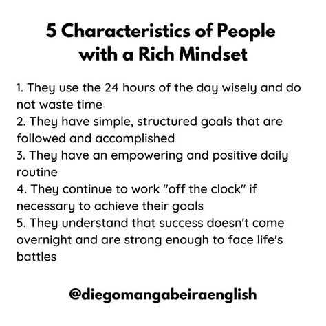 5 Characteristics of People with a Rich Mindset 1. They use the 24 hours of the day wisely and don't waste time 2. They have simple, structured goals that are followed and accomplished 3. They have an empowering and positive daily routine 4. They continue to work "off the clock" if necessary to achieve their goals 5. They understand that success doesn't come overnight and are strong enough to face life's battles Mindset Of Successful People, Rich People Routine, Rich People Mindset, Wealth Quotes Mindset Successful People, Rich Girl Mindset, Characteristics Of People, Rich Vs Poor, Strong Mindset, Rich Mindset