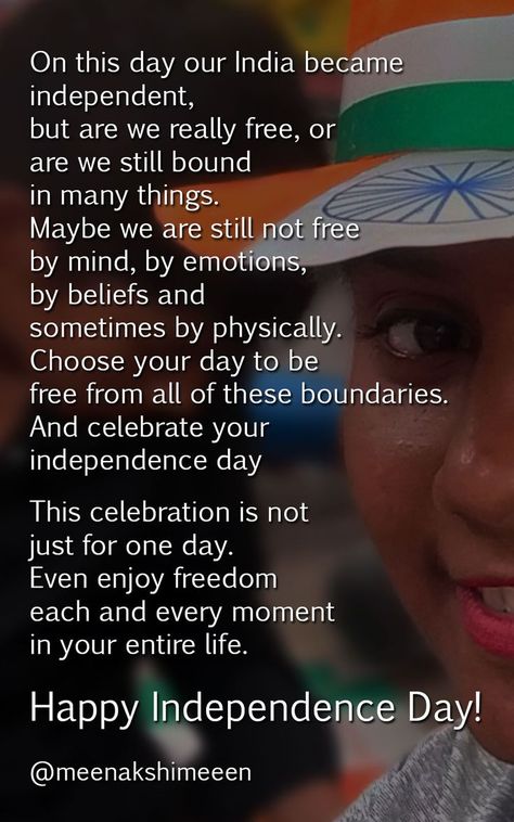 On this day our India became
independent,
but are we really free, or
are we still bound
in many things.
Maybe we are still not free
by mind, by emotions,
by beliefs and
sometimes by physically.
Choose your day to be
free from all of these boundaries.
And celebrate your
independence day..

This celebration is not
just for one day.
Even enjoy freedom
each and every moment
in your entire life.

Happy Independence Day! Quotes On Independence, Happy Independence Day Quotes, Independent Quotes, Independence Day Quotes, Freedom Quotes, Instagram Ideas Post, Indian Festivals, Happy Independence, Happy Independence Day