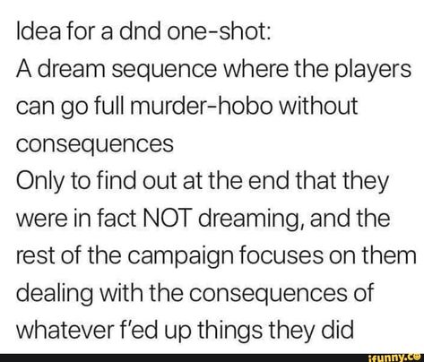 Idea for a dnd one-shot: A dream sequence where the players can go full murder-hobo without consequences Only to find out at the end that they were in fact NOT dreaming, and the rest of the campaign focuses on them dealing with the consequences of whatever f’ed up things they did – popular memes on th... #dungeonsdragons #gaming #dnd #dungeonsanddragons #dndidea #idea #dndcharacter #dream #sequence #players #can #go #full #hobo #consequences #only #find #end #were #fact #not #dreaming #pic Dnd For Newbies, Terrible Dnd Character Ideas, Dnd Heist Ideas, Oneshot Dnd Ideas, Dnd Campaign Ideas Funny, How To Make A Dnd Campaign, Dnd Lore Ideas, One Shot Dnd Ideas, Modern Dnd Campaign Ideas