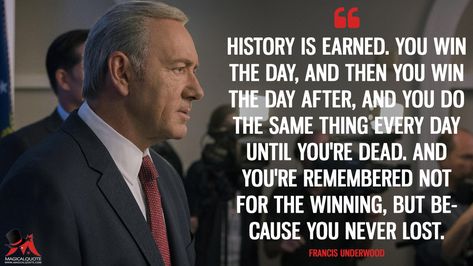 Francis Underwood: History is earned. You win the day, and then you win the day after, and you do the same thing every day until you’re dead. And you’re remembered not for the winning, but because you never lost. More on: https://www.magicalquote.com/series/house-of-cards/ #FrancisUnderwood #HouseofCards #HouseofCardsQuotes House Of Cards Quotes, Sir Francis Drake Quotes, Harry Dresden Quotes, Neale Donald Walsch Quotes, House Of Cards Frank Underwood, Frank Underwood Quotes, Success Quotes And Sayings, Saving Private Ryan Quotes, Frank Underwood