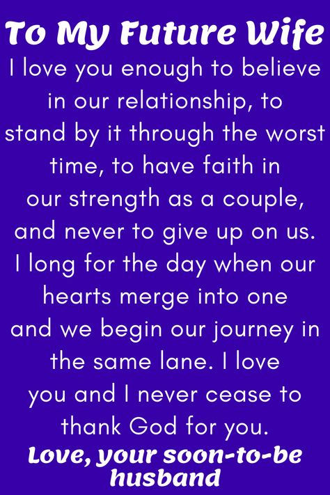 Message for Future Wife that says:

"To My Future Wife

I love you enough to believe in our relationship, to
stand by it through the worst time, to have faith in
our strength as a couple, and never to give up on us.
I long for the day when our hearts merge into one
and we begin our journey in the same lane. I love
you and I never cease to thank God for you.

Love, your soon-to-be husband" Dear Future Wife Quotes, My Future Wife Quotes, Wife Quotes In Urdu, Future Wife Quotes, Dear Future Wife, Love Quotes For Fiance, Romantic Valentines Day Ideas, My Future Wife, Love My Wife Quotes