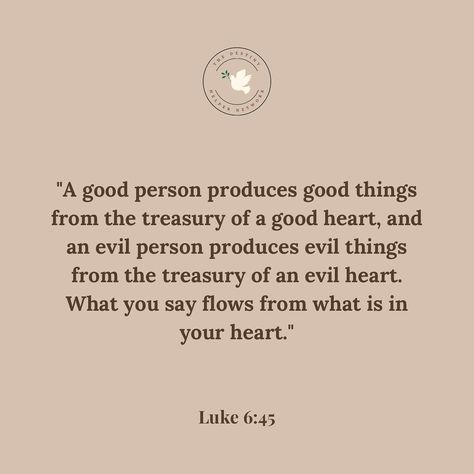 “A good person produces good things from the treasury of a good heart, and an evil person produces evil things from the treasury of an evil heart. What you say flows from what is in your heart.” Luke 6:45 (NLT) Good Heart Quotes Lessons Learned, Quotes Lessons Learned, Evil Heart, Luke 6 45, Good Heart Quotes, Evil Things, Evil Person, Luke 6, A Good Person